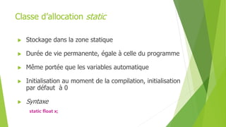 Classe d’allocation static
 Stockage dans la zone statique
 Durée de vie permanente, égale à celle du programme
 Même portée que les variables automatique
 Initialisation au moment de la compilation, initialisation
par défaut à 0
 Syntaxe
static float x;
 