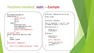 #include<iostream.h>
class point {
static int nb;
int x;
int y;
public:
point(int,int);
void deplace(int,int);
void affiche();
static void compteur();
};
int point::nb=0;
point::point(int abs,int ord)
{
nb++;
x=abs; y=ord;
}
void point::compteur()
{
cout <<"n nombre de points :"<<nb;
}
void point::deplace(int dx,int dy)
{
x+=dx; y+=dy;
}
void point::affiche()
{
cout << "position :" <<x <<"," <<y
<<"nombre d'objets" << nb <<"n";
}
void senario(int i)
{
point a(i,i);
a.affiche();
}
void main()
{
point a(i,i);
a.affiche();
point::compteur();
for(int i=0;i<4;i++)
senario(i);
return 0;
}
Fonctions membres static Exemple
 