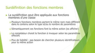 Surdéfinition des fonctions membres
 La surdéfinition peut être appliquée aux fonctions
membres d’une classe
 Plusieurs fonctions membres portent le même nom mais diffèrent
dans le contenu selon le type et/ou le nombre de paramètres
 Sémantiquement ces fonctions font la même action (ex afficher)
 Le compilateur choisit la fonction à invoquer selon les paramètres
effectifs
 Plus de lisibilité : pas besoin de chercher plusieurs identificateurs
pour la même action
 