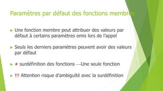 Paramètres par défaut des fonctions membres
 Une fonction membre peut attribuer des valeurs par
défaut à certains paramètres omis lors de l’appel
 Seuls les derniers paramètres peuvent avoir des valeurs
par défaut
 ≠ surdéfinition des fonctions Une seule fonction
 !!! Attention risque d’ambiguïté avec la surdéfinition
 