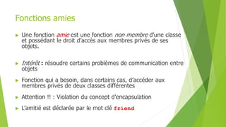 Fonctions amies
 Une fonction amie est une fonction non membre d’une classe
et possédant le droit d’accès aux membres privés de ses
objets.
 Intérêt : résoudre certains problèmes de communication entre
objets
 Fonction qui a besoin, dans certains cas, d’accéder aux
membres privés de deux classes différentes
 Attention !! : Violation du concept d’encapsulation
 L’amitié est déclarée par le mot clé friend
 