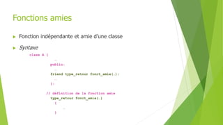 Fonctions amies
 Fonction indépendante et amie d’une classe
 Syntaxe
class A {
…
public:
…
friend type_retour fonct_amie(…);
…
};
// définition de la fonction amie
type_retour fonct_amie(…)
{
…
}
 