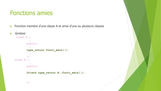 Fonctions amies
 Fonction membre d’une classe A et amie d’une ou plusieurs classes
 Syntaxe
class A {
…
public:
…
type_retour fonct_amie(…);
…
};
class B {
…
public:
…
friend type_retour A::fonct_amie(…);
};
 