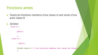 Fonctions amies
 Toutes les fonctions membres d’une classe A sont amies d’une
autre classe B
 Syntaxe
class A {
…
public:
…
};
class B {
…
public:
…
friend class A; // les fonctions membres sont amies de classe B
};
 