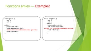 class point {
int x;
int y;
public:
point(int,int);
void deplace(int,int);
friend int coincide(complexe&, point&);
void affiche();
};
class complexe {
int x;
int y;
public:
complexe(int,int);
int coincide(point&);
friend int coincide(complexe&,point&);
void affiche();
…
};
Fonctions amies  Exemple2
 