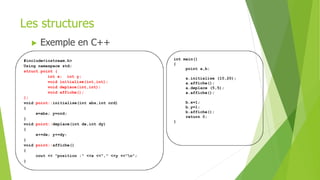 #include<iostream.h>
Using namaspace std;
struct point {
int x; int y;
void initialise(int,int);
void deplace(int,int);
void affiche();
};
void point::initialise(int abs,int ord)
{
x=abs; y=ord;
}
void point::deplace(int dx,int dy)
{
x+=dx; y+=dy;
}
void point::affiche()
{
cout << "position :" <<x <<"," <<y <<"n";
}
int main()
{
point a,b;
a.initialise (10,20);
a.affiche();
a.deplace (5,5);
a.affiche();
b.x=1;
b.y=1;
b.affiche();
return 0;
}
Les structures
 Exemple en C++
 