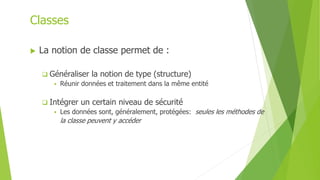 Classes
 La notion de classe permet de :
 Généraliser la notion de type (structure)
 Réunir données et traitement dans la même entité
 Intégrer un certain niveau de sécurité
 Les données sont, généralement, protégées: seules les méthodes de
la classe peuvent y accéder
 