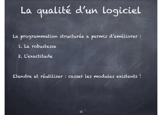 La qualité d’un logiciel
La programmation structurée a permis d’améliorer :
1. La robustesse
2. L’exactitude
Etendre et réutiliser : casser les modules existants !
12
 