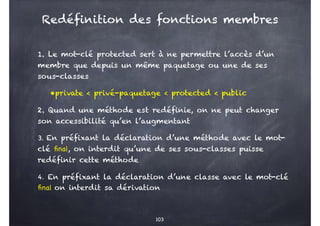 1. Le mot-clé protected sert à ne permettre l’accès d’un
membre que depuis un même paquetage ou une de ses
sous-classes
•private < privé-paquetage < protected < public
2. Quand une méthode est redéfinie, on ne peut changer
son accessibilité qu’en l’augmentant
3. En préfixant la déclaration d’une méthode avec le mot-
clé final, on interdit qu’une de ses sous-classes puisse
redéfinir cette méthode
4. En préfixant la déclaration d’une classe avec le mot-clé
final on interdit sa dérivation
103
Redéfinition des fonctions membres
 