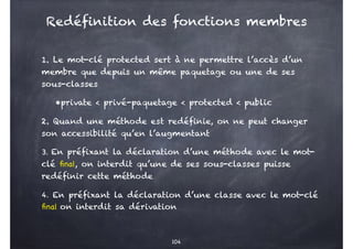 1. Le mot-clé protected sert à ne permettre l’accès d’un
membre que depuis un même paquetage ou une de ses
sous-classes
•private < privé-paquetage < protected < public
2. Quand une méthode est redéfinie, on ne peut changer
son accessibilité qu’en l’augmentant
3. En préfixant la déclaration d’une méthode avec le mot-
clé final, on interdit qu’une de ses sous-classes puisse
redéfinir cette méthode
4. En préfixant la déclaration d’une classe avec le mot-clé
final on interdit sa dérivation
104
Redéfinition des fonctions membres
 