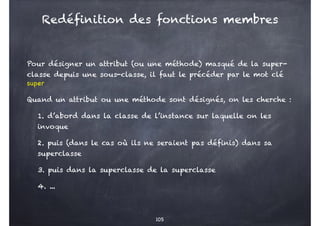 Pour désigner un attribut (ou une méthode) masqué de la super-
classe depuis une sous-classe, il faut le précéder par le mot clé
super
Quand un attribut ou une méthode sont désignés, on les cherche :
1. d’abord dans la classe de l’instance sur laquelle on les
invoque
2. puis (dans le cas où ils ne seraient pas définis) dans sa
superclasse
3. puis dans la superclasse de la superclasse
4. ...
105
Redéfinition des fonctions membres
 