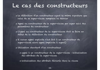 Le cas des constructeurs
La définition d’un constructeur ayant la même signature que
celui de sa super-classe remplace ce dernier
Appel au constructeur de la super-classe par super suivi des
paramètres du constructeur
L’appel au constructeur de la super-classe doit se faire en
début de la définition du constructeur
Si aucun appel explicite n’est fait à un constructeur de
super-classe alors appel implicite à super()
Utilisation standard d’un constructeur
appel à un constructeur de la super-classe : initialisation
des attributs de la super-classe
initialisation des attributs déclarés dans la classe
106
 
