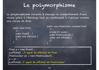 Le polymorphisme
Le polymorphisme consiste à changer le comportement d’une
classe grâce à l’héritage tout en continuant à l’utiliser comme
une classe de base
107
public class Pixel{
/
/...
public Pixel(){ ... }
public void affiche(){...}
/
/ ...
}
public class PixelCouleur extends Pixel{
/
/...
private int couleur ;
public PixelCouleur(){...}
public void affiche(){...}
/
/...
}
Pixel p = new Pixel() ;
p.affiche() ; /
/ appel de affiche() de Pixel
PixelCouleur pc = new PixelCouleur() ;
p = pc ;
p.affiche(); /
/ appel de affiche() de PixelCouleur
 