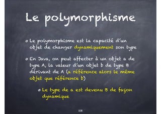 Le polymorphisme
Le polymorphisme est la capacité d’un
objet de changer dynamiquement son type
En Java, on peut affecter à un objet a de
type A, la valeur d’un objet b de type B
dérivant de A (a référence alors le même
objet que référence b)
Le type de a est devenu B de façon
dynamique
108
 