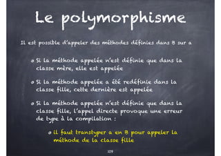 Le polymorphisme
Si la méthode appelée n’est définie que dans la
classe mère, elle est appelée
Si la méthode appelée a été redéfinie dans la
classe fille, cette dernière est appelée
Si la méthode appelée n’est définie que dans la
classe fille, l’appel directe provoque une erreur
de type à la compilation :
il faut transtyper a en B pour appeler la
méthode de la classe fille
Il est possible d’appeler des méthodes définies dans B sur a
109
 