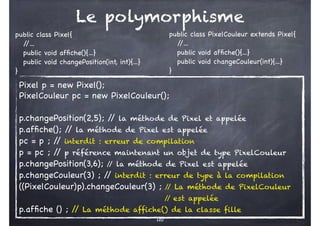 110
public class Pixel{
/
/...
public void affiche(){...}
public void changePosition(int, int){...}
}
public class PixelCouleur extends Pixel{
/
/...
public void affiche(){...}
public void changeCouleur(int){...}
}
Pixel p = new Pixel();
PixelCouleur pc = new PixelCouleur();
p.changePosition(2,5); /
/ la méthode de Pixel et appelée
p.affiche(); /
/ la méthode de Pixel est appelée
pc = p ; /
/ interdit : erreur de compilation
p = pc ; /
/ p référence maintenant un objet de type PixelCouleur
p.changePosition(3,6); /
/ la méthode de Pixel est appelée
p.changeCouleur(3) ; /
/ interdit : erreur de type à la compilation
((PixelCouleur)p).changeCouleur(3) ; /
/ La méthode de PixelCouleur
/
/ est appelée
p.affiche () ; /
/ La méthode affiche() de la classe fille
Le polymorphisme
 