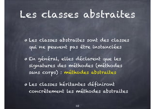 Les classes abstraites
Les classes abstraites sont des classes
qui ne peuvent pas être instanciées
En général, elles déclarent que les
signatures des méthodes (méthodes
sans corps) : méthodes abstraites
Les classes héritantes définiront
concrètement les méthodes abstraites
112
 