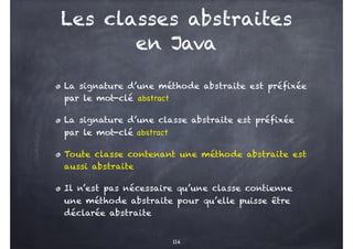 Les classes abstraites
en Java
La signature d’une méthode abstraite est préfixée
par le mot-clé abstract
La signature d’une classe abstraite est préfixée
par le mot-clé abstract
Toute classe contenant une méthode abstraite est
aussi abstraite
Il n’est pas nécessaire qu’une classe contienne
une méthode abstraite pour qu’elle puisse être
déclarée abstraite
114
 
