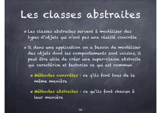 Les classes abstraites
Les classes abstraites servent à modéliser des
types d’objets qui n’ont pas une réalité concrète
Si dans une application on a besoin de modéliser
des objets dont les comportements sont voisins, il
peut être utile de créer une super-classe abstraite
qui caractérise et factorise ce qui est commun
Méthodes concrètes : ce q’ils font tous de la
même manière
Méthodes abstraites : ce qu’ils font chacun à
leur manière
116
 