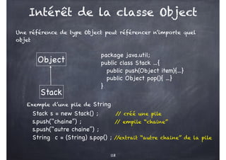 Intérêt de la classe Object
Une référence de type Object peut référencer n’importe quel
objet
118
package java.util;
public class Stack ...{
public push(Object item){...}
public Object pop(){ ...}
}
Exemple d’une pile de String
Stack s = new Stack() ; /
/ créé une pile
s.push(‘‘chaine’’) ; /
/ empile ‘‘chaine’’
s.push(‘‘autre chaine’’) ;
String c = (String) s.pop() ; /
/extrait ‘‘autre chaine’’ de la pile
Object
Stack
 