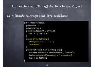 La méthode toString() peut être redéfinie
120
public class Maclasse{
private int i ;
private String s ;
public Maclasse(int i, String s){
this.i = i ; this.s = s;
}
public String toString(){
String desc = i + ‘’ ‘’ + s ;
return desc ;
}
public static void main (String[] argv){
Maclasse monobjet = new Maclasse(1, ‘‘azerty’’) ;
System.out.println(‘‘Mon objet = ‘’ + monobjet) ;
/
/appel de toString
}
La méthode toString() de la classe Object
 