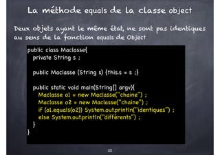 La méthode equals de la classe object
Deux objets ayant le même état, ne sont pas identiques
au sens de la fonction equals de Object
121
public class Maclasse{
private String s ;
public Maclasse (String s) {this.s = s ;}
public static void main(String[] argv){
Maclasse o1 = new Maclasse(‘‘chaine’’) ;
Maclasse o2 = new Maclasse(‘‘chaine’’) ;
if (o1.equals(o2)) System.out.println(‘‘identiques’’) ;
else System.out.println(‘‘différents’’) ;
}
}
 
