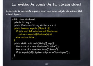 Redéfinir la méthode equals pour que deux objets de même état
soient égaux
122
public class Maclasse{
private String s ;
public Maclasse (String s) {this.s = s ;}
public boolean equals (Object o){
if (o != null && o instanceof Maclasse)
return s.equals(((Maclasse)o).s);
else return false ;
}
public static void main(String[] argv){
Maclasse o1 = new Maclasse(‘‘chaine’’) ;
Maclasse o2 = new Maclasse(‘‘chaine’’) ;
if (o1.equals(o2)) System.out.println(‘‘identiques’’) ;
}
}
La méthode equals de la classe object
 