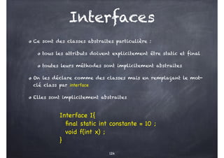 Interfaces
Ce sont des classes abstraites particulière :
tous les attributs doivent explicitement être static et final
toutes leurs méthodes sont implicitement abstraites
On les déclare comme des classes mais en remplaçant le mot-
clé class par interface
Elles sont implicitement abstraites
124
Interface I{
final static int constante = 10 ;
void f(int x) ;
}
 
