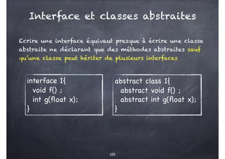 Interface et classes abstraites
Ecrire une interface équivaut presque à écrire une classe
abstraite ne déclarant que des méthodes abstraites sauf
qu’une classe peut hériter de plusieurs interfaces
125
interface I{
void f() ;
int g(float x);
}
abstract class I{
abstract void f() ;
abstract int g(float x);
}
 