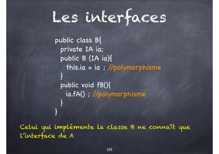 Les interfaces
129
public class B{
private IA ia;
public B (IA ia){
this.ia = ia ; /
/polymorphisme
}
public void fB(){
ia.fA() ; /
/polymorphisme
}
}
Celui qui implémente la classe B ne connaît que
l’interface de A
 