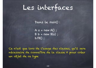 Les interfaces
130
Dans le main() :
A a = new A() ;
B b = new B(a) ;
b.fB() ;
Ce n’est que lors de l’usage des classes, qu’il sera
nécessaire de connaître de la classe A pour créer
un objet de ce type
 