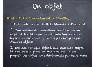 Un objet
Objet = Etat + Comportement [+ Identité]
1. Etat : valeurs des attributs (données) d’un objet
2. Comportement : opérations possibles sur un
objet déclenchées par des stimulations externes
(appels de méthodes ou messages envoyées par
d’autres objets)
3. Identité : chaque objet à une existence propre
(il occupe une place en mémoire qui lui est
propre). Les objets sont différenciés par leurs noms
16
 