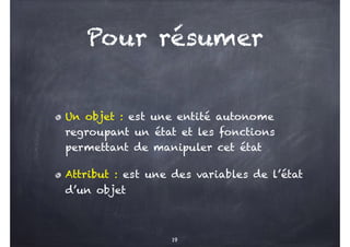Pour résumer
Un objet : est une entité autonome
regroupant un état et les fonctions
permettant de manipuler cet état
Attribut : est une des variables de l’état
d’un objet
19
 