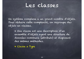 Les classes
Un système complexe a un grand nombre d’objets.
Pour réduire cette complexité, on regroupe des
objets en classes.
• Une classe est une description d’un
ensemble d’objets ayant une structure de
données commune (attributs) et disposant
des mêmes méthodes.
• Classe = Type
20
 