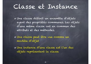 Classe et Instance
Une classe définit un ensemble d’objets
ayant des propriétés communes. Les objets
d’une même classe ont en commun des
attributs et des méthodes.
Une classe peut être vue comme un
modèle d’objet
Une instance d’une classe est l’un des
objets représentant la classe
21
 