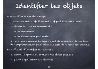 Identifier les objets
A partir d’un cahier des charges
1. liste des mots clefs (tout mot clef peut être une classe)
2. réduire la liste en supprimant :
• les synonymes
• les classes non pertinentes
3. Les classes peuvent évoluer : ajout de nouvelles classes lors
de l’implémentation pour créer une liste de classes par exemple.
La difficulté d’identifier les classes :
4. quand l’application contient des objets physique
5. quand l’application est abstraite
23
 