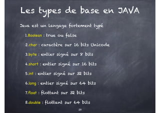Les types de base en JAVA
Java est un langage fortement typé
1.Boolean : true ou false
2.char : caractère sur 16 bits Unicode
3.byte : entier signé sur 8 bits
4.short : entier signé sur 16 bits
5.int : entier signé sur 32 bits
6.long : entier signé sur 64 bits
7.float : flottant sur 32 bits
8.double : flottant sur 64 bits
29
 