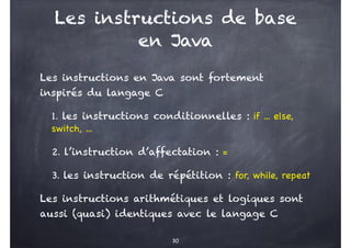 Les instructions de base
en Java
Les instructions en Java sont fortement
inspirés du langage C
1. les instructions conditionnelles : if ... else,
switch, ...
2. l’instruction d’affectation : =
3. les instruction de répétition : for, while, repeat
Les instructions arithmétiques et logiques sont
aussi (quasi) identiques avec le langage C
30
 