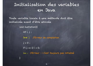 Initialisation des variables
en Java
Toute variable locale à une méthode doit être
initialisée avant d’être utilisée
void ilustration(){
int i, j ;
i++ ; /
/Erreur de compilation
j = 0 ;
if (j == 1) i = 0;
i++ ; /
/Erreur : i n’est toujours pas initialisé
}
31
 