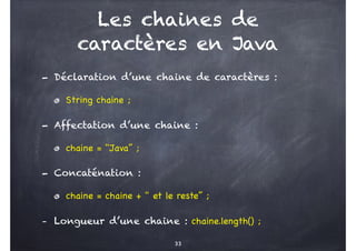 Les chaines de
caractères en Java
- Déclaration d’une chaine de caractères :
String chaine ;
- Affectation d’une chaine :
chaine = "Java’’ ;
- Concaténation :
chaine = chaine + " et le reste’’ ;
- Longueur d’une chaine : chaine.length() ;
33
 