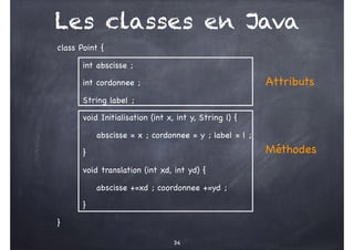 Les classes en Java
class Point {
int abscisse ;
int cordonnee ;
String label ;
void Initialisation (int x, int y, String l) {
abscisse = x ; cordonnee = y ; label = l ;
}
void translation (int xd, int yd) {
abscisse +=xd ; coordonnee +=yd ;
}
}
Attributs
Méthodes
34
 