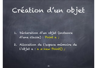 Création d’un objet
1. Déclaration d’un objet (instance
d’une classe) : Point a ;
2. Allocation de l’espace mémoire de
l’objet a : a = new Point() ;
35
 