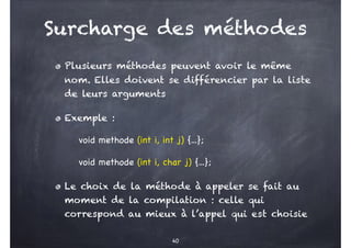 Surcharge des méthodes
Plusieurs méthodes peuvent avoir le même
nom. Elles doivent se différencier par la liste
de leurs arguments
Exemple :
void methode (int i, int j) {...};
void methode (int i, char j) {...};
Le choix de la méthode à appeler se fait au
moment de la compilation : celle qui
correspond au mieux à l’appel qui est choisie
40
 