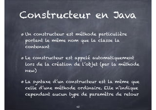 Constructeur en Java
Un constructeur est méthode particulière
portant le même nom que la classe la
contenant
Le constructeur est appelé automatiquement
lors de la création de l’objet (par la méthode
new)
La syntaxe d’un constructeur est la même que
celle d’une méthode ordinaire. Elle n’indique
cependant aucun type de paramètre de retour
42
 