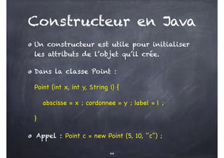 Constructeur en Java
Un constructeur est utile pour initialiser
les attributs de l’objet qu’il crée.
Dans la classe Point :
Point (int x, int y, String l) {
abscisse = x ; cordonnee = y ; label = l ;
}
Appel : Point c = new Point (5, 10, ‘’c’’) ;
44
 