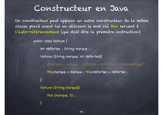 Constructeur en Java
Un constructeur peut appeler un autre constructeur de la même
classe placé avant lui en utilisant le mot clé this servant à
l’auto-référencement (qui doit être la première instruction)
public class Voiture {
int nbPortes ; String marque ;
Voiture (String marque, int nbPortes){
/
/marque = marque ; nbPortes = nbPortes ; Problématique !!
this.marque = marque ; this.nbPortes = nbPortes ;
}
Voiture (String marque){
this (marque, 5) ;
}
46
 