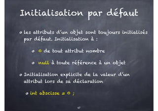 Initialisation par défaut
les attributs d’un objet sont toujours initialisés
par défaut. Initialisation à :
0 de tout attribut nombre
null à toute référence à un objet
Initialisation explicite de la valeur d’un
attribut lors de sa déclaration
int abscisse = 0 ;
47
 