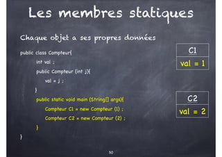 Les membres statiques
Chaque objet a ses propres données
public class Compteur{
int val ;
public Compteur (int j){
val = j ;
}
public static void main (String[] args){
Compteur C1 = new Compteur (1) ;
Compteur C2 = new Compteur (2) ;
}
}
50
C1
val = 1
C2
val = 2
 