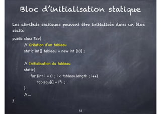 Bloc d’initialisation statique
Les attributs statiques peuvent être initialisés dans un bloc
static
public class Tab{
/
/ Création d’un tableau
static int[] tableau = new int [10] ;
/
/ Initialisation du tableau
static{
for (int i = 0 ; i < tableau.length ; i++)
tableau[i] = i*i ;
}
/
/....
}
52
 