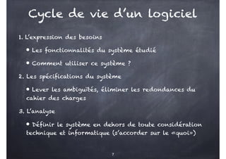 Cycle de vie d’un logiciel
1. L’expression des besoins
• Les fonctionnalités du système étudié
• Comment utiliser ce système ?
2. Les spécifications du système
• Lever les ambiguïtés, éliminer les redondances du
cahier des charges
3. L’analyse
• Définir le système en dehors de toute considération
technique et informatique (s’accorder sur le «quoi»)
7
 